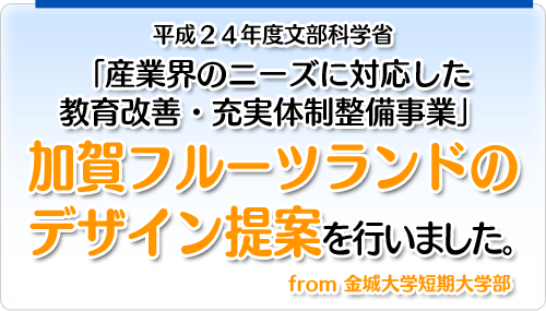 平成24年度文部科学省「産業界のニーズに対応した教育改善・充実体制整備事業」加賀フルーツランドのデザイン提案を行いました。